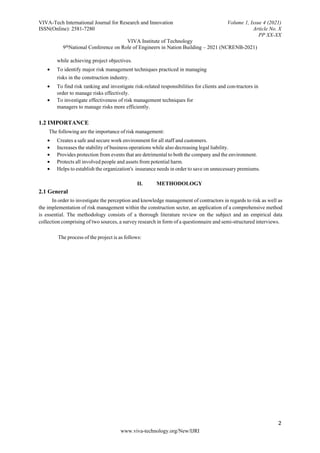 VIVA-Tech International Journal for Research and Innovation Volume 1, Issue 4 (2021)
ISSN(Online): 2581-7280 Article No. X
PP XX-XX
VIVA Institute of Technology
9thNational Conference on Role of Engineers in Nation Building – 2021 (NCRENB-2021)
2
www.viva-technology.org/New/IJRI
while achieving project objectives.
 To identify major risk management techniques practiced in managing
risks in the construction industry.
 To find risk ranking and investigate risk-related responsibilities for clients and con-tractors in
order to manage risks effectively.
 To investigate effectiveness of risk management techniques for
managers to manage risks more efficiently.
1.2 IMPORTANCE
The following are the importance of risk management:
 Creates a safe and secure work environment for all staff and customers.
 Increases the stability of business operations while also decreasing legal liability.
 Provides protection from events that are detrimental to both the company and the environment.
 Protects all involved people and assets from potential harm.
 Helps to establish the organization's insurance needs in order to save on unnecessary premiums.
II. METHODOLOGY
2.1 General
In order to investigate the perception and knowledge management of contractors in regards to risk as well as
the implementation of risk management within the construction sector, an application of a comprehensive method
is essential. The methodology consists of a thorough literature review on the subject and an empirical data
collection comprising of two sources, a survey research in form of a questionnaire and semi-structured interviews.
The process of the project is as follows:
 