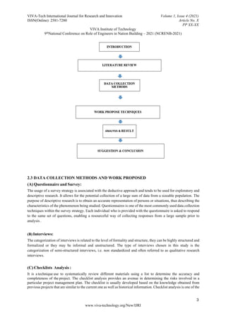 VIVA-Tech International Journal for Research and Innovation Volume 1, Issue 4 (2021)
ISSN(Online): 2581-7280 Article No. X
PP XX-XX
VIVA Institute of Technology
9thNational Conference on Role of Engineers in Nation Building – 2021 (NCRENB-2021)
3
www.viva-technology.org/New/IJRI
2.3 DATA COLLECTION METHODS AND WORK PROPOSED
(A) Questionnaire and Survey:
The usage of a survey strategy is associated with the deductive approach and tends to be used for exploratory and
descriptive research. It allows for the potential collection of a large sum of data from a sizeable population. The
purpose of descriptive research is to obtain an accurate representation of persons or situations, thus describing the
characteristics of the phenomenon being studied. Questionnaires is one of the most commonly used data collection
techniques within the survey strategy. Each individual who is provided with the questionnaire is asked to respond
to the same set of questions, enabling a resourceful way of collecting responses from a large sample prior to
analysis .
(B) Interviews:
The categorization of interviews is related to the level of formality and structure, they can be highly structured and
formalized or they may be informal and unstructured. The type of interviews chosen in this study is the
categorization of semi-structured interviews, i.e. non standardized and often referred to as qualitative research
interviews.
(C) Checklists Analysis :
It is a technique use to systematically review different materials using a list to determine the accuracy and
completeness of the project. The checklist analysis provides an avenue in determining the risks involved in a
particular project management plan. The checklist is usually developed based on the knowledge obtained from
previous projects that are similar to the current one as well as historical information. Checklist analysis is one of the
 