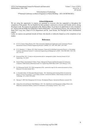VIVA-Tech International Journal for Research and Innovation Volume 1, Issue 4 (2021)
ISSN(Online): 2581-7280 Article No. X
PP XX-XX
VIVA Institute of Technology
9thNational Conference on Role of Engineers in Nation Building – 2021 (NCRENB-2021)
6
www.viva-technology.org/New/IJRI
Acknowledgements
We are using this opportunity to express our gratitude to everyone who has supported us throughout the
completion of this project. We are thankful for their guidance, constructive criticism and friendly advice, during
the project work. We express our gratitude to Ms. Momica More for giving us an opportunity to carry out project
on “ANALYSIS OF RISK IN CONSTRUCTION INDUSTRY” in Construction Projects. We would also like to
thank Prof. Lissy Jose, Head of Civil Department and Dr. Arun Kumar, the Principal for their wholehearted
support.
Lastly, we express our gratitude towards all those who directly or indirectly helped us in the completion of our
studies.
References
[1] Dr. R. K. Kansal, Manoj Sharma. 2012. Risk Assessment Methods and Application in the Construction Projects
International Journal of Modern Engineering Research (IJMER). 2(3): 1081-1085, ISSN: 2249- 6645.
[2] O. O. Odimabo, C. F. Oduoza. 2013. Risk Assessment Framework for Building Construction Projects’ in Developing
Countries. International Journal of Construction Engineering and Management. p-ISSN: 2326-1080 ISSN: 2326-1102,
2(5): 143-154.
[3] Kinnaresh Patel. 2013. A study on risk assessment and its management in India. American Journal of Civil
Engineering. 1(2): 64-67.
[4] Prakash Mutgi, Udayashankar D. Hakari. Project Management Practice and Risk Perception in Construction
Companies. IOSR Journal of Mechanical and Civil Engineering (IOSR-JMCE) ISSN: 2278-1684, pp. 37-42.
[5] Dr. Mohammad Nayfeh. 2012. Risk management of the construction stage for the construction projects in Syria.
Damascus University Journal. 28(1).
[6] A. Sotoodeh Gohar1, M. Khanzadi, Maryam Farmani. 2012. Identifying and Evaluating Risks of Construction
Projects in Fuzzy Environment: A Case Study in Iranian Construction Industry. Indian Journal of Science and
Technology. 5(11), ISSN: 0974-6846.
[7] Shuying Li. 2009. Risk Management for Overseas Development Projects. International Business research. 2(3).
[8] Cheng Siew Goh and Hamzah Abdul-Rahman1. 2013. The Identification and Management of Major Risks in the
Malaysian Construction Industry. Journal of Construction in Developing Countries. 18(1): 19-32.
 