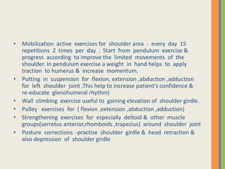 • Mobilization active exercises for shoulder area - every day 15
repetitions 2 times per day . Start from pendulum exercise &
progress according to improve the limited movements of the
shoulder. In pendulum exercise a weight in hand helps to apply
traction to humerus & increase momentum.
• Putting in suspension for flexion, extension ,abduction ,adduction
for left shoulder joint .This help to increase patient’s confidence &
re-educate glenohumeral rhythm)
• Wall climbing exercise useful to gaining elevation of shoulder girdle.
• Pulley exercises for ( flexion ,extension ,abduction ,adduction)
• Strengthening exercises for especially deltoid & other muscle
groups(serretus anterior,rhomboids ,trapezius) around shoulder joint
• Posture corrections -practise shoulder girdle & head retraction &
also depression of shoulder girdle
 