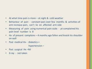 • At what time pain is more – at night & cold weather
• Behaviour of pain - constant pain over few months & activities of
arm increase pain, can’t lie on affected arm side
• Measuring of pain using numerical pain scale - pt complained his
pain level number is 8
• Hx of present complains – 4 months ago fallen and knock his shoulder
on wall
• Past medical Hx - diabetics +
hypertension –
• Past surgical Hx –Nil
• X-ray - not taken
 
