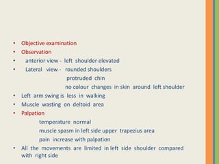 • Objective examination
• Observation
• anterior view - left shoulder elevated
• Lateral view - rounded shoulders
protruded chin
no colour changes in skin around left shoulder
• Left arm swing is less in walking
• Muscle wasting on deltoid area
• Palpation
temperature normal
muscle spasm in left side upper trapezius area
pain increase with palpation
• All the movements are limited in left side shoulder compared
with right side
 
