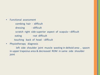• Functional assessment
combing hair - difficult
dressing - difficult
scratch right side superior aspect of scapula – difficult
eating -not difficult
touching back of head - difficult
• Physiotherapy diagnosis
left side shoulder joint muscle wasting in deltoid area , spasm
in upper trapezius area & decreased ROM in same side shoulder
joint
 
