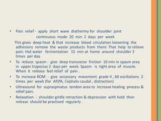 • Pain relief - apply short wave diathermy for shoulder joint
continuous mode 20 min 2 days per week
This gives deep heat & that increase blood circulation loosening the
adhesions remove the waste products from there. That help to relieve
pain. Hot water fermentation 15 min at home around shoulder 2
times per day.
• To reduce spasm - give deep transverse friction 10 min in spasm area
in upper trapezius 2 days per week. Spasm is tight area of muscle.
When it release feel relief of pain .
• To increase ROM - give accessory movement grade II , 60 oscillations 2
times per week (for AP,PA, Cephalo caudal , distraction)
• Ultrasound for supraspinatus tendon area to increase healing process &
relief pain.
• Relaxation - shoulder girdle retraction & depression with hold then
release should be practised regularly .
 