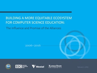 2006–2016
BUILDING	
  A	
  MORE	
  EQUITABLE	
  ECOSYSTEM	
  	
  
FOR	
  COMPUTER	
  SCIENCE	
  EDUCATION:	
  
The  Inﬂuence  and  Promise  of  the  Alliances
February  2,  2016
	
  
 