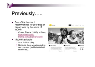 Previously…..
 One of the themes I
recommended for your blog of
beauty was by the name of
InCorn:
 Colour Theme (2016): In Corn,
http://demo.color-
theme.com/?theme=Incorn
 I found it suitable:
 as a fashion blog
 Because there was interactive
web content (as Michelle had
requested).
 