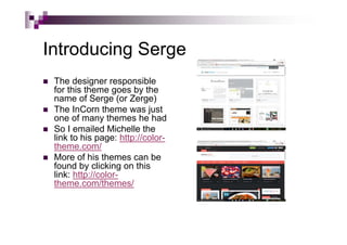 Introducing Serge
 The designer responsible
for this theme goes by the
name of Serge (or Zerge)
 The InCorn theme was just
one of many themes he had
 So I emailed Michelle the
link to his page: http://color-
theme.com/
 More of his themes can be
found by clicking on this
link: http://color-
theme.com/themes/
 