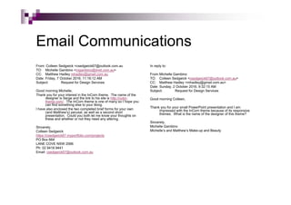 Email Communications
From: Colleen Sedgwick <csedgwick67@outlook.com.au
TO: Michelle Gambino <mgambino@iinet.com.au>
CC: Matthew Hadley mhadley@gmail.com.au
Date: Friday, 7 October 2016; 11:16:12 AM
Subject: Request for Design Services
Good morning Michelle,
Thank you for your interest in the InCorn theme. The name of the
designer is Serge and the link to his site is http://color-
theme.com/. The InCorn theme is one of many so I hope you
can find something else to your liking.
I have also enclosed the two completed brief forms for your own
(and Matthew’s) perusal, as well as a second short
presentation. Could you both let me know your thoughts on
these and whether or not they need any altering.
Sincerely,
Colleen Sedgwick
https://csedgwick67.myportfolio.com/projects
PO Box 664
LANE COVE NSW 2066
Ph: 02 9418 9441
Email: csedgwick67@outlook.com.au
In reply to:
From:Michelle Gambino
TO: Colleen Sedgwick <csedgwick67@outlook.com.au>
CC: Matthew Hadley <mhadley@gmail.com.au>
Date: Sunday, 2 October 2016, 9:32:15 AM
Subject: Request for Design Services
Good morning Colleen,
Thank you for your small PowerPoint presentation and I am
impressed with the InCorn theme because of its responsive
themes. What is the name of the designer of this theme?
Sincerely,
Michelle Gambino
Michelle’s and Matthew’s Make-up and Beauty
 