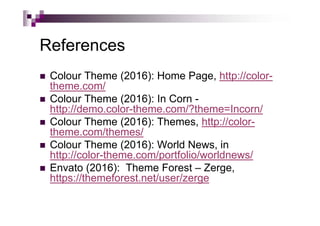 References
 Colour Theme (2016): Home Page, http://color-
theme.com/
 Colour Theme (2016): In Corn -
http://demo.color-theme.com/?theme=Incorn/
 Colour Theme (2016): Themes, http://color-
theme.com/themes/
 Colour Theme (2016): World News, in
http://color-theme.com/portfolio/worldnews/
 Envato (2016): Theme Forest – Zerge,
https://themeforest.net/user/zerge
 