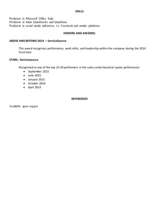 SKILLS
Proficient in Microsoft Office Suite
Proficient in Intuit Quickbooks and Quickbase
Proficient in social media utilization, i.e. Facebook and similar platforms
HONORS AND AWARDS:
ABOVE AND BEYOND 2014 – ServiceSource
This award recognizes performance, work ethic, and leadership within the company during the 2014
fiscal year
STARS - Servicesource
Recognized as one of the top 25-50 performers in the sales center based on quota performance
 September 2015
 June 2015
 January 2015
 October 2014
 April 2014
REFERENCES
Available upon request
 