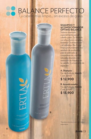 BALANCE PERFECTO
    Tu cabello más limpio... sin exceso de grasa.

                                 SHAMPOO Y
                                 ACONDICIONADOR
                                 ÓPTIMO BALANCE
                                 Sistema diseñado
                                 especialmente para el
                                 cabello graso. Su fórmula
                                 con el exclusivo complejo
                                 botánico Quatriesencials™
                                 y el complejo Bio-Frutal
                                 limpia profundamente los
                                 residuos de productos
                                 para el estilizado, la
                                 contaminación y aceites
                                 naturales dejando una
                                 sensación de limpieza en
                                 tu cabello. Con extracto de
                                 aguacate.

                                 A. Shampoo
                                 No. de Artículo: 106425
                                 Cont. 300ml
                                 $ 12.900
                                 B. Acondicionador
                                 No. de Artículo: 106426
                                 Cont. 300ml
                                 $ 13.900



                         B



                                 * Resultados obtenidos en paneles de manera
                                 independiente.


A
                                                                         13
                                                                         13
 