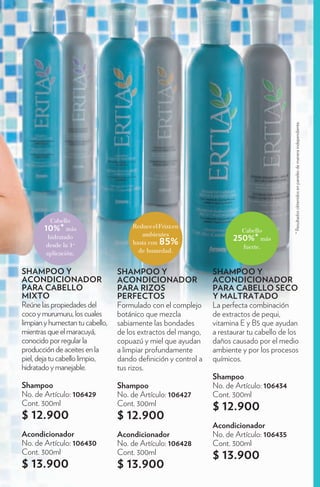 * Resultados obtenidos en paneles de manera independiente.
         Cabello
       10%* más                      Reduce el Frizz en
                                                                        Cabello
                                        ambientes
         hidratado
                                     hasta con 85%                   250%* más
        desde la 1a                                                      fuerte.
        aplicación.                    de humedad.


SHAMPOO Y                        SHAMPOO Y                     SHAMPOO Y
ACONDICIONADOR                   ACONDICIONADOR                ACONDICIONADOR
PARA CABELLO                     PARA RIZOS                    PARA CABELLO SECO
MIXTO                            PERFECTOS                     Y MALTRATADO
Reúne las propiedades del        Formulado con el complejo     La perfecta combinación
coco y murumuru, los cuales      botánico que mezcla           de extractos de pequi,
limpian y humectan tu cabello,   sabiamente las bondades       vitamina E y B5 que ayudan
mientras que el maracuyá,        de los extractos del mango,   a restaurar tu cabello de los
conocido por regular la          copuazú y miel que ayudan     daños causado por el medio
producción de aceites en la      a limpiar profundamente       ambiente y por los procesos
piel, deja tu cabello limpio,    dando de nición y control a   químicos.
hidratado y manejable.           tus rizos.
                                                               Shampoo
Shampoo                          Shampoo                       No. de Artículo: 106434
No. de Artículo: 106429          No. de Artículo: 106427       Cont. 300ml
Cont. 300ml                      Cont. 300ml                   $ 12.900
$ 12.900                         $ 12.900
                                                               Acondicionador
Acondicionador                   Acondicionador                No. de Artículo: 106435
No. de Artículo: 106430          No. de Artículo: 106428       Cont. 300ml
Cont. 300ml                      Cont. 300ml                   $ 13.900
$ 13.900                         $ 13.900
 