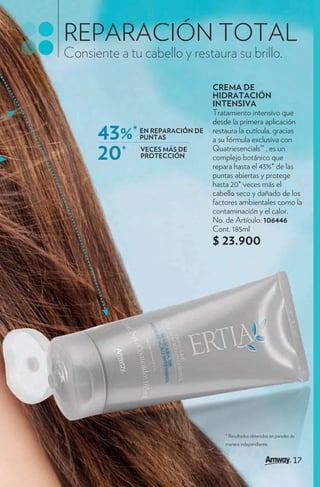REPARACIÓN TOTAL
Consiente a tu cabello y restaura su brillo.

                                  CREMA DE
                                  HIDRATACIÓN
                                  INTENSIVA
                                  Tratamiento intensivo que
                                  desde la primera aplicación
      43%*     EN REPARACIÓN DE
               PUNTAS
                                  restaura la cutícula, gracias
                                  a su fórmula exclusiva con

      20*      VECES MÁS DE
               PROTECCIÓN
                                  Quatriesencials™ , es un
                                  complejo botánico que
                                  repara hasta el 43%* de las
                                  puntas abiertas y protege
                                  hasta 20* veces más el
                                  cabello seco y dañado de los
                                  factores ambientales como la
                                  contaminación y el calor.
                                  No. de Artículo: 106446
                                  Cont. 185ml
                                  $ 23.900




                                      * Resultados obtenidos en paneles de
                                      manera independiente.


                                                                         17
                                                                         17
 