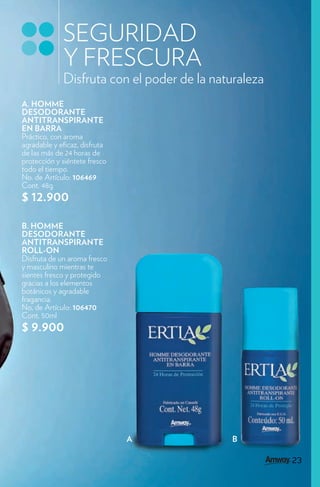 SEGURIDAD
             Y FRESCURA
             Disfruta con el poder de la naturaleza
A. HOMME
DESODORANTE
ANTITRANSPIRANTE
EN BARRA
Práctico, con aroma
agradable y e caz, disfruta
de las más de 24 horas de
protección y siéntete fresco
todo el tiempo.
No. de Artículo: 106469
Cont. 48g
$ 12.900

B. HOMME
DESODORANTE
ANTITRANSPIRANTE
ROLL-ON
Disfruta de un aroma fresco
y masculino mientras te
sientes fresco y protegido
gracias a los elementos
botánicos y agradable
fragancia.
No. de Artículo: 106470
Cont. 50ml
$ 9.900




                               A             B

                                                      23
                                                       3
 