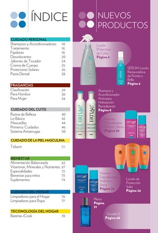 ÍNDICE                      NUEVOS
                                           PRODUCTOS
CUIDADO PERSONAL
Shampoos y Acondicionadores         10    Loción
Tratamiento                         16    Protectora
Fijadores                           18    de Color
Desodorantes                        20    Página 4
Jabones de Tocador                  24
Crema de Cuerpo                     25
Protectores Solares                 26                              SÉRUM Loción
                                                                    Restauradora
Pasta Dental                        28                              de Puntas y
                                                                    Brillo
FRAGANCIAS                                                          Página 6
Clasi cación                        29     Shampoo y
Para Hombre                         30     Acondicionador
Para Mujer                          34     Anticaspa
                                           Hidratación
                                           Revitalizante
CUIDADO DEL CUTIS                          Página 8
Rutina de Belleza                   40
Lo Básico                           42            Femme
Mascarillas                         44            Desodorante
Primeros Cuidados                   46            Roll on y Barra
Sistema Antiarrugas                 50            Página 20

CUIDADO DE LA PIEL MASCULINA
Tolsom                              58


BIENESTAR
Alimentación Balanceada             62
Vitaminas, Minerales y Nutrientes   67
Especialidades                      72      Homme
Bienestar para niños                73      Desodorante
Suplementos                         74                              Loción de
                                            Roll on y
                                                                    Protección
                                            Barra
                                                                    Solar
                                            Página 22
CUIDADO DEL HOGAR                                                   Página 26
Limpiadores para el Hogar           76
Limpiadores para Ropa                    Pleios
                                    77
                                         Página
                                         31
TECONOLOGÍA DEL HOGAR
                                                   Double X
Baterías iCook                      78            Página 68
 