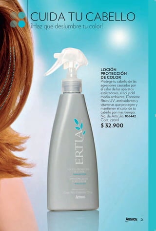 CUIDA TU CABELLO
¡Haz que deslumbre tu color!




                           LOCIÓN
                           PROTECCIÓN
                           DE COLOR
                           Protege tu cabello de las
                           agresiones causadas por
                           el calor de los aparatos
                           estilizadores, el sol y del
                           medio ambiente. Contiene
                            ltros UV, antioxidantes y
                           vitaminas que protegen y
                           mantienen el color de tu
                           cabello por mas tiempo.
                           No. de Artículo: 106442
                           Cont. 220ml
                           $ 32.900




                                                         5
 