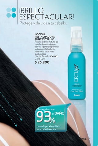 ¡BRILLO
ESPECTACULAR!
Protege y da vida a tu cabello.

          LOCIÓN
          RESTAURADORA
          PUNTAS Y BILLO
          Resalta el brillo natural de
          tu cabello creando una
          barrera ligera que protege
          y da control al cabello,
          reparando las puntas
          quebradizas.
          No. de Artículo: 106440
          Cont. 50ml
          $ 26.900




             Protege hasta un
                              el   daño

            causado por el cepillado
            en el cabello natural


                                          7
 