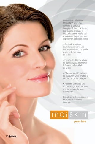 Como parte de la Línea
     MOISKIN™, Years Free
     contiene el Exclusivo
     Complejo Botánico Antiedad,
     que ayuda a proteger y
     reducir los signos visibles del
     envejecimiento gracias a sus
     ingredientes botánicos, como:

     • Aceite de semilla de
     murumuru: que crea una
     barrera protectora que ayuda
     a retener la húmedad
     de la piel.

     • Extracto de chlorella y hoja
     de alpinia: ayuda a conservar
     la firmeza y elasticidad
     de la piel.

     • Glucosamina HCI, extracto
     de levadura y Úrea: ayuda a la
     renovación celular de la piel.

     • Aceite de semilla de chía:
     rico en omega 3 proporciona
     a la piel un aspecto sano
     e hidratado.

     Disfruta de los beneficios que
     MOISKIN™ Years Free
     te ofrece.




30
30
 