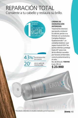 REPARACIÓN TOTAL
Consiente a tu cabello y restaura su brillo.

                                Restaura,                         CREMA DE
                                desde la                          HIDRATACIÓN
                               era.
                               era.                               INTENSIVA
                                                 las              Tratamiento intensivo
                                puntas                            que ayuda a restaurar
                                abiertas
                                y la cutícula*
                                                                  la cutícula, gracias a su
                                                                  fórmula con su Exclusivo
                                                                  Complejo Botánico
                                                                  Quatriesencials™, un
                                                                  complejo botánico que
                                                                  repara hasta el 43%* las
                                                                  puntas abiertas y protege
                                                                  hasta 20* veces más
                                                                  de los efectos causados
                                                                  por factores ambientales

                     43%*             EN REPARACIÓN
                                      DE PUNTAS
                                                                  como la contaminación y
                                                                  el calor.
                                                                  No. de Artículo: 106446
                     20*              VECES MÁS DE
                                      PROTECCIÓN
                                                                  Cont. 185 ml.
                                                                  $ 23.900




       * Resultados obtenidos en estudios realizados por la Corporación.
                                                                                              49
 