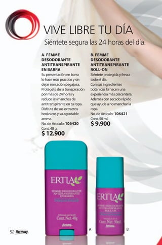 VIVE LIBRE TU DÍA
      Siéntete segura las 24 horas del día.
     A. FEMME                        B. FEMME
     DESODORANTE                     DESODORANTE
     ANTITRANSPIRANTE                ANTITRANSPIRANTE
     EN BARRA                        ROLL-ON
     Su presentación en barra        Siéntete protegida y fresca
     lo hace más práctico y sin      todo el día.
     dejar sensación pegajosa.       Con sus ingredientes
     Protégete de la transpiración   botánicos lo hacen una
     por más de 24 horas y           experiencia más placentera.
     reduce las manchas de           Además con secado rápido
     antitranspirante en tu ropa.    que ayuda a no manchar la
     Disfruta de sus extractos       ropa.
     botánicos y su agradable        No. de Artículo: 106421
     aroma.                          Cont. 50 ml.
     No. de Artículo: 106420         $ 9.900
     Cont. 48 g.
     $ 12.900




                                     A                      B
52
 