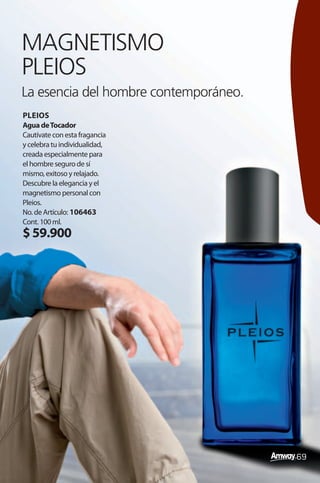MAGNETISMO
PLEIOS
La esencia del hombre contemporáneo.
PLEIOS
Agua de Tocador
Cautívate con esta fragancia
y celebra tu individualidad,
creada especialmente para
el hombre seguro de sí
mismo, exitoso y relajado.
Descubre la elegancia y el
magnetismo personal con
Pleios.
No. de Artículo: 106463
Cont. 100 ml.
$ 59.900




                                       69
 