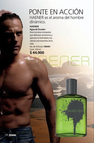 PONTE EN ACCIÓN
     HAENER es el aroma del hombre
     dinámico.
     HAENER
     Agua de Tocador
     Para hombres intrépidos
     que disfrutan al extremo y
     aprecian la intimidad y los
     valores permanentes de la
     vida.
     No. de Artículo: 106461
     Cont. 100 ml.
     $ 44.900




70
 