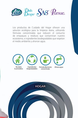 Los productos de Cuidado del Hogar ofrecen una
solución ecológica para la limpieza diaria, utilizando
fórmulas concentradas que reducen el consumo
de empaques y residuos que contaminan nuestro
ecosistema, e ingredientes biodegradables que respetan
el medio ambiente y ahorran agua.




   No daña       Ingredientes  Fómula áltamente   Ahorra agua
 la atmósfera   biogredadables   concentrada
 