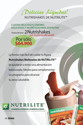 ¡Delicias Líquidas!
                                   NUTRISHAKES DE NUTRILITE™

           CUATRO DELICIOSOS SABORES
           DELICIOSOS Y NUTRITIVOS PARA DISFRUTAR
                       2 Nutrishakes
            Podrás llevarte
                          por el precio de uno!!!
                  Por sólo
                  $64.900

       La forma más fácil de cuidar tu figura.
       Nutrishakes Malteadas de NUTRILITE™
       te ayudarán a tener una alimentación
       balanceada. Ideales para complementar
       un programa para alcanzar
       tu peso saludable.




PROMOCIÓN VÁLIDA DESDE EL 28 DE ENERO DE 2010 Y HASTA AGOTAR INVENTARIO




86
 