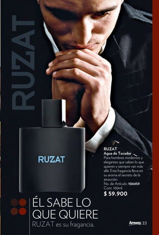 RUZAT
                         Agua de Tocador
                         Para hombres modernos y
                         elegantes que saben lo que
                         quieren y siempre van más
                         allá. Esta fragancia lleva en
                         su aroma el secreto de la
                         atracción.
                         No. de Artículo: 106459
                         Cont. 100ml
                         $ 59.900
ÉL SABE LO
QUE QUIERE
                                                    33
RUZAT es su fragancia.
 