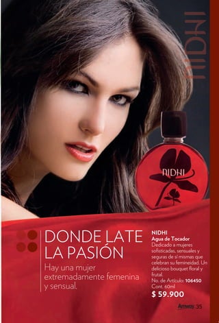 DONDE LATE                NIDHI
                          Agua de Tocador
                          Dedicado a mujeres

LA PASIÓN                 so sticadas, sensuales y
                          seguras de sí mismas que
                          celebran su femineidad. Un
Hay una mujer             delicioso bouquet oral y
                          frutal.
extremadamente femenina   No. de Artículo: 106450
y sensual.                Cont. 60ml
                          $ 59.900
                                              35
 