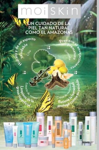 UN CUIDADO DE LA
                 PIEL TAN NATURAL
                COMO EL AMAZONAS
               specto                    ie
                                     Prevp ne
        na
               le                         r
   ata y da u




                                              el aturo e
    saludab




                                                em aba
                                                env
                                        G
                  Chia




                                                    ejecim
                                          ua
                                              y
idr




                                                          i
       H                                         nto


                                                   su pérdida
                                              nt umedad
                Extracto d




                                                a h rumuru
  Limpie upe
  grasa s




                                         mu




                         rom             de
                          e




               ad            ero   Crema        l
                                                ra
         z




                  e la
           r
                cia                Retiene co
                    l              p r ot e g e




                                                                37
 