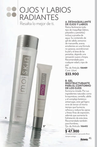 OJOS Y LABIOS
    RADIANTES                 A. DESMAQUILLANTE
    Resalta lo mejor de ti.   DE OJOS Y LABIOS
                              Retira fácilmente todo
                              tipo de maquillaje (labios,
                              párpados y pestañas)
                              incluso a prueba de
                              agua. Su contenido de
                              gel de sábila, extractos
                              de manzanilla, avena,
                              emolientes en una fórmula
                              no grasosa, acondicionan
                              la piel y el área de las
                              pestañas, dejando una
                              sensación suave y limpia.
                              Recomendado para
                              cualquier edad y tipo de
                              piel.
                              No. de Artículo: 106489
                              Cont. 125ml
                              $33.900
                              B. GEL
                              REESTRUCTURANTE
                              PARA EL CONTORNO
                              DE LOS OJOS
                              Ilumina tu mirada. Por sus
                              ingredientes naturales como
                              la equinácea, centella, sábila
                              y el complejo botánico
                              antiarrugas, este gel ligero
                              sirve de tensor al mismo
                              tiempo que humecta,
                              refresca y reduce las ojeras
                              y líneas nas de expresión,
                              además que aumenta la
A                             hidratación de esta área.
                              Recomendado también
                              para hombres.
                   B*         No. de Artículo: 106492
                              Cont. 15g
                              $ 47.900
                              *Empaque práctico que puedes llevar
                              siempre contigo.
                                                               41
 