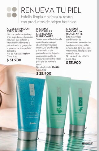 RENUEVA TU PIEL
               Exfolia, limpia e hidrata tu rostro
               con productos de origen botánico.
A. GEL LIMPIADOR                B. CREMA                           C. CREMA
EXFOLIANTE                      MASCARILLA                         MASCARILLA
Gel con perlas de jojoba y      LIMPIADORA                         HIDRATANTE
  nos ingredientes bótanicos    PURIFICANTE                        Esta maravillosa
naturales que exfolian y        Suave mascarilla elaborada         combinación de
limpian delicadamente la        en arcilla viscosa que             humectantes y emolientes
piel retirando la grasa y las   absorbe las impurezas              ayudan a retener y sellar
impurezas de la super cie       en un 92%* puri cando              la humedad de la piel por
del rostro.                     y limpiando la piel                más tiempo. Ideal para piel
No. de Artículo: 106497         profundamente dejando              normal a seca.
Cont. 50g                       una rica sensación de              No. de Artículo: 106495
                                frescura en el rostro. Ideal       Cont. 50g
$ 31.900                        para piel de normal a
                                grasa.
                                                                   $ 33.900
                                No. de Artículo: 106496
                                Cont. 50g
                                $ 25.900




                                                                                       C

                                                               B

                                 A

                                                                                             43
                                                                                             43
 