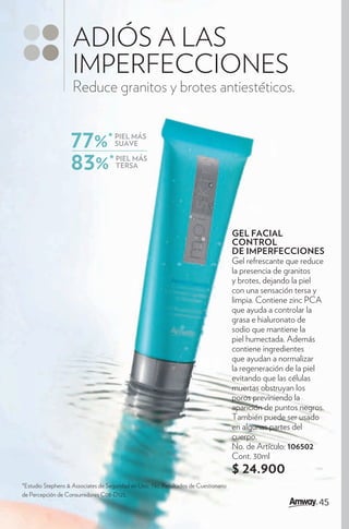 ADIÓS A LAS
                    IMPERFECCIONES
                    Reduce granitos y brotes antiestéticos.


                   77%*              PIEL MÁS
                                     SUAVE


                   83%*              PIEL MÁS
                                     TERSA




                                                                                     GEL FACIAL
                                                                                     CONTROL
                                                                                     DE IMPERFECCIONES
                                                                                     Gel refrescante que reduce
                                                                                     la presencia de granitos
                                                                                     y brotes, dejando la piel
                                                                                     con una sensación tersa y
                                                                                     limpia. Contiene zinc PCA
                                                                                     que ayuda a controlar la
                                                                                     grasa e hialuronato de
                                                                                     sodio que mantiene la
                                                                                     piel humectada. Además
                                                                                     contiene ingredientes
                                                                                     que ayudan a normalizar
                                                                                     la regeneración de la piel
                                                                                     evitando que las células
                                                                                     muertas obstruyan los
                                                                                     poros previniendo la
                                                                                     aparición de puntos negros.
                                                                                     También puede ser usado
                                                                                     en algunas partes del
                                                                                     cuerpo.
                                                                                     No. de Artículo: 106502
                                                                                     Cont. 30ml
                                                                                     $ 24.900
*Estudio Stephens & Associates de Seguridad en Uso, No. Resultados de Cuestionario
de Percepción de Consumidores C08-D125.
                                                                                                              45
 