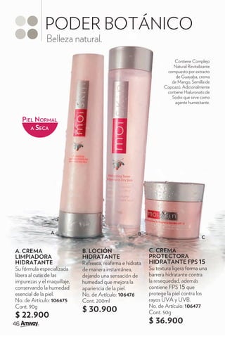 PODER BOTÁNICO
              Belleza natural.

                                                                      Contiene Complejo
                                                                      Natural Revitalizante
                                                                   compuesto por extracto
                                                                       de Guayaba, crema
                                                                     de Mango, Semilla de
                                                                  Copoazú. Adicionalmente
                                                                   contiene Hialuronato de
                                                                     Sodio que sirve como
                                                                       agente humectante.


   PIEL NORMAL
      A SECA




                 A                                    B
                                                                                      C


A. CREMA                     B. LOCIÓN                     C. CREMA
LIMPIADORA                   HIDRATANTE                    PROTECTORA
HIDRATANTE                   Refresca, rea rma e hidrata   HIDRATANTE FPS 15
Su fórmula especializada     de manera instantánea,        Su textura ligera forma una
libera al cutis de las       dejando una sensación de      barrera hidratante contra
impurezas y el maquillaje,   humedad que mejora la         la resequedad, además
conservando la humedad       apariencia de la piel.        contiene FPS 15 que
esencial de la piel.         No. de Artículo: 106476       protege la piel contra los
No. de Artículo: 106475      Cont. 200ml                   rayos UVA y UVB.
Cont. 90g                                                  No. de Artículo: 106477
                             $ 30.900                      Cont. 50g
$ 22.900
                                                           $ 36.900
 