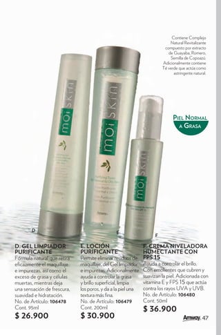 Contiene Complejo
                                                                           Natural Revitalizante
                                                                        compuesto por extracto
                                                                          de Guayaba, Romero,
                                                                           Semilla de Copoazú.
                                                                       Adicionalmente contiene
                                                                       Té verde que actúa como
                                                                             astringente natural.




                                                                             PIEL NORMAL
                                                                               A GRASA




        D                                     E
                                                                   F

D. GEL LIMPIADOR             E. LOCIÓN                       F. CREMA NIVELADORA
PURIFICANTE                  PURIFICANTE                     HUMECTANTE CON
Fórmula natural que retira   Permite eliminar residuos de    FPS 15
e cazmente el maquillaje     maquillaje, del Gel limpiador   Ayuda a controlar el brillo.
e impurezas, así como el     e impurezas. Adicionalmente     Con emolientes que cubren y
exceso de grasa y células    ayuda a controlar la grasa      suavizan la piel. Adicionada con
muertas, mientras deja       y brillo super cial, limpia     vitamina E y FPS 15 que actúa
una sensación de frescura,   los poros, y da a la piel una   contra los rayos UVA y UVB.
suavidad e hidratación.      textura más na.                 No. de Artículo: 106480
No. de Artículo: 106478      No. de Artículo: 106479         Cont. 50ml
Cont. 95ml                   Cont. 200ml                     $ 36.900
$ 26.900                     $ 30.900                                                         47
 