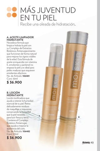 MÁS JUVENTUD
              EN TU PIEL
              Recibe una oleada de hidratación.

A. ACEITE LIMPIADOR
HIDRATANTE
Novedosa fórmula que
limpia e hidrata la piel con
su Complejo de Extractos
Botánicos Antienvejecimiento
que funcionan de forma natural
para mejorar los signos visibles
de la edad. Esta fórmula de
aceite enriquecida con vitamina
E, emolientes y pantenol no
engrasa la piel y es ideal para
pieles maduras que requieren
emolientes efectivos.
No. de Artículo: 106481
Cont. 50ml
$ 36.900

B. LOCIÓN
HIDRATANTE
Loción toni cadora que
ayuda a retener la humedad
esencial de tu piel. Retira
delicadamente residuos
de maquillaje e impurezas,
conservando la humedad
que la piel necesita               A
para lucir fresca y tersa.                        B
Contiene el Complejo
Botánico Antiarrugas
que ayuda a mejorar la
apariencia del cutis.
No. de Artículo: 106482
Cont. 125ml
$ 36.900
                                                      49
 