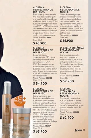 A. CREMA                               B. CREMA
               PROTECTORA DE                          REPARADORA DE
               DÍA FPS 15                             NOCHE
               Fórmula que ayuda a suavizar las       Crema de textura ligera que
                nas líneas de expresión e iguala      ofrece la humectación que la
               el tono de la piel. Enriquecida con    piel necesita durante las horas
               emolientes, humectantes y FPS 15       de sueño. A medida que el
               que ayuda a proteger la piel de los    agua entra a las células, éstas se
               rayos UVA y UVB. Recomendada           engrosan, dando a la piel una
               para personas que no tienen una        apariencia y sensación más tersa
               exposición prolongada al sol o que     y rme, reduciendo la aparición
               el lugar dónde viven no tienen         de líneas nas.
               condiciones climáticas extremas        No. de Artículo: 106484
               No. de Artículo: 106483                Cont. 50g
               Cont. 50ml
                                                      $ 56.900
               $ 48.900
               C. CREMA                               D. CREMA BOTÁNICA
               PROTECTORA DE                          REPARADORA DE
               DÍA FPS 20                             NOCHE
               Brinda hidratación y                   Crema viscosa que nutre
               protección solar FPS 20 que            y ayuda a conservar la
               sirve a la piel como barrera           hidratación de tu piel. Actúa
               contra los rayos UVA y                 en la piel mientras duermes.
               UVB, los cuales provocan               Su fórmula rica en emolientes
               envejecimiento prematuro.              y humectantes, suaviza las
               Sugerido para personas con un          arrugas y las líneas nas de
               estilo de vida activo, expuestas       expresión, además de aportar
               al sol, a la polución y a un ritmo      rmeza.
               de vida acelerado.                     No. de Artículo: 106486
               No. de Artículo: 106485                Cont. 50g
               Cont. 50ml
                                                      $ 59.900
               $ 54.900
               E. CREMA                               F. CREMA
               PROTECTORA DE                          VITAMINADA
               DÍA FPS 30                             REPARADORA DE

    45+
               Crema humectante que                   NOCHE
               forma una barrera hidratante           Enriquecida con vitaminas
               que funciona contra el medio           A, E y C su fórmula aporta
        AÑOS   ambiente. Deja la piel más tersa       nutrientes durante las horas
               y suave. La fórmula no contiene        de sueño para rea rmar la piel
               emolientes grasos e incluye un         y actuar sobre las líneas de
                ltro solar con FPS 30 que ayuda       expresión.
               a proteger la piel de los rayos        No. de Artículo: 106488
               UVA y UVB. Sugerida para               Cont. 50g
               personas con una exposición
               permanente al sol o cuyas              $ 62.900
               características climáticas del lugar
               dónde vive sean intensas.
E   F          No. de Artículo: 106487
               Cont. 50ml
                                                                                       51
                                                                                        1
               $ 63.900
 