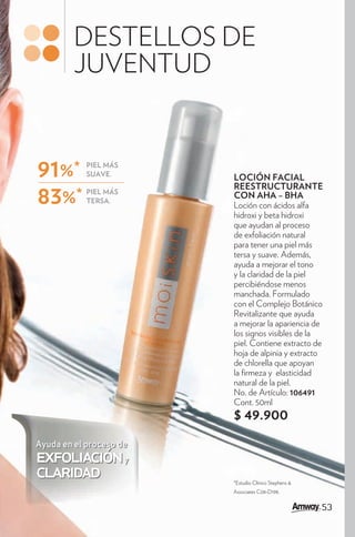 DESTELLOS DE
         JUVENTUD


91%*        PIEL MÁS
            SUAVE.
                         LOCIÓN FACIAL
                         REESTRUCTURANTE
83%*        PIEL MÁS
            TERSA.
                         CON AHA – BHA
                         Loción con ácidos alfa
                         hidroxi y beta hidroxi
                         que ayudan al proceso
                         de exfoliación natural
                         para tener una piel más
                         tersa y suave. Además,
                         ayuda a mejorar el tono
                         y la claridad de la piel
                         percibiéndose menos
                         manchada. Formulado
                         con el Complejo Botánico
                         Revitalizante que ayuda
                         a mejorar la apariencia de
                         los signos visibles de la
                         piel. Contiene extracto de
                         hoja de alpinia y extracto
                         de chlorella que apoyan
                         la rmeza y elasticidad
                         natural de la piel.
                         No. de Artículo: 106491
                         Cont. 50ml
                         $ 49.900
Ayuda en el proceso de
exfoliación y
claridad                 *Estudio Clínico Stephens &
                         Associates C08-D198.


                                                       53
 