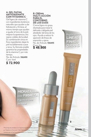 A. GEL FACIAL
     ANTIOXIDANTE                                         B. CREMA
     CON VITAMINA C                                       MULTI-ACCIÓN
                                                          PARA EL
     Gel ligero de vitamina C                             CONTORNO
     con ingredientes botánicos                           DE LOS OJOS
     naturales que ayudan a dar                           Crema ligera no grasa,
     hidratación y rmeza, al                              diseñada para tratar la
     mismo tiempo que ayudan                              delicada y delgada piel
     a igualar el tono de la piel,                        alrededor del área de los
     mejorar la apariencia y los                          ojos. Ayuda a reducir la    Ayuda reducir
     signos visibles de la edad.
     Su combinación única en
                                                          aparición de líneas de
                                                          expresión y ojeras.
                                                                                      líneas
       nos ingredientes dejan la
     piel increiblemente suave
                                                          No. de Artículo: 106493     finas y
     y tersa. Su fórmula estable
                                                          Cont. 15g
                                                          $ 48.900
                                                                                      ojeras
     garantiza las propiedades
     de la vitamina C por más
     tiempo.
     No. de Artículo: 106490
     Cont. 15ml
     $ 72.900




                           hidrata ayuda
                           a dar firmeza
                           e iguala el tono
                           de la piel




                                                                A                        B

*Porcentaje de panelistas con mejoría en la piel. Estudios realizados
por Stephens & Associates C08-D168 en panelistas. Los porcentajes                                     5
                                                                                                      55
corresponden al Gel Facial Antioxidante con Vitamina C.
 
