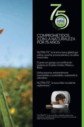 COMPROMETIDOS
CON LA NATURALEZA
POR 75 AÑOS

NUTRILITE™ es la única marca global que
cultiva, cosecha, procesa plantas y no utiliza
insecticidas.

Cuenta con granjas con certi cación
orgánica en Estados Unidos, México y
Brasil.

Utiliza prácticas ambientalmente
responsables y sustentables, respetando la
naturaleza.
NUTRILITE™ la marca líder mundial de
suplementos.*




*NUTRILITE™ es la marca líder mundial de suplementos
vitamínicos, minerales y alimenticios. Con base a las ventas de
2008. Fuente: Euromonitor.
 