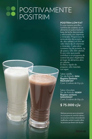POSITIVAMENTE
POSITRIM
          POSITRIM LOW FAT
          Es una manera sencilla y
          nutritiva de cuidarte, es un
          alimento en polvo hecho a
          base de leche descremada
          y adicionado con vitaminas
          y minerales. Proporciona 18
          aminoácidos de proteína
          de alta calidad y el 35% del
          valor diario de 24 vitaminas
          y minerales. Cada sobre
          contiene 15g de proteína, 2g
          de grasa y sólo 200 calorías.
          Es por esto que puede
          contribuir a un programa de
          control de peso eligiéndolo
          en lugar de alimentos altos
          en calorías.
          Es fácil y rápido de
          preparar, sólo mezclalo
          con agua.
          Sabor vainilla
          No. de Artículo: 9654
          Registro Sanitario
          RSiA16I87207
          Cont. 12 sobres de 51g c/u


          Sabor chocolate
          No. de Artículo: 102859
          Registro sanitario
          SiA02I30207
          Cont. 12 sobres de 53g c/u

          $ 75.000 c/u
          Ideal para personas que se encuentren
          en un programa de control de calorías y
          no consuman comidas nutricionalmente
          equilibradas, también lo pueden utilizar
          las personas que deseen subir de peso.



                                               61
 