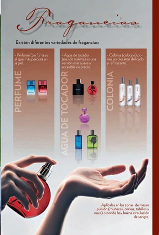 Existen dif
  i     dif
        diferentes variedades d f
                      i d d de fragancias:
                                      i

- Perfume (parfum) es   - Agua de tocador             - Colonia (cologne) po-
el que más perdura en   (eau de toilette) es una      see un olor más delicado
la piel.                versión más suave y           y refrescante.
                        accesible en precio.




                                                  Aplícalas en las zonas de mayor
                                               pulsión (muñecas, corvas, tobillos y
                                              nuca) o donde hay buena circulación
                                                                        de sangre.
 