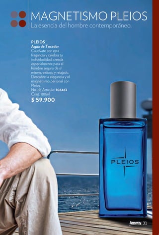 MAGNETISMO PLEIOS
La esencia del hombre contemporáneo.

PLEIOS
Agua de Tocador
Cautívate con esta
fragancia y celebra tu
individualidad, creada
especialmente para el
hombre seguro de sí
mismo, exitoso y relajado.
Descubre la elegancia y el
magnetismo personal con
Pleios.
No. de Artículo: 106463
Cont. 100ml
$ 59.900




                                       31
 