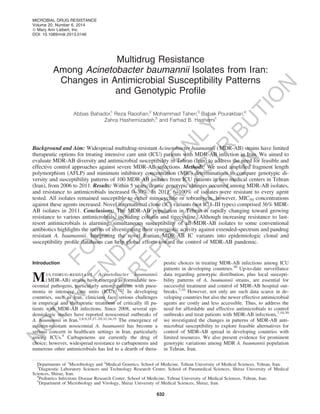 Multidrug Resistance
Among Acinetobacter baumannii Isolates from Iran:
Changes in Antimicrobial Susceptibility Patterns
and Genotypic Proﬁle
Abbas Bahador,1
Reza Raooﬁan,2
Mohammad Taheri,3
Babak Pourakbari,4
Zahra Hashemizadeh,5
and Farhad B. Hashemi1
Background and Aim: Widespread multidrug-resistant Acinetobacter baumannii (MDR-AB) strains have limited
therapeutic options for treating intensive care unit (ICU) patients with MDR-AB infection in Iran. We aimed to
evaluate MDR-AB diversity and antimicrobial susceptibility in Tehran (Iran) to address the need for feasible and
effective control approaches against severe MDR-AB infections. Methods: We used ampliﬁed fragment length
polymorphism (AFLP) and minimum inhibitory concentration (MIC) determinations to compare genotypic di-
versity and susceptibility patterns of 100 MDR-AB isolates from ICU patients in two medical centers in Tehran
(Iran), from 2006 to 2011. Results: Within 5 years, drastic genotypic changes occurred among MDR-AB isolates,
and resistance to antimicrobials increased 0–30%. In 2011, 6–100% of isolates were resistant to every agent
tested. All isolates remained susceptible to either minocycline or tobramycin, however, MIC50 concentrations
against these agents increased. Novel international clone (IC) variants (not IC I–III types) comprised 36% MDR-
AB isolates in 2011. Conclusions: The MDR-AB population in Tehran is rapidly changing toward growing
resistance to various antimicrobials, including colistin and tigecycline. Although increasing resistance to last-
resort antimicrobials is alarming, simultaneous susceptibility of all MDR-AB isolates to some conventional
antibiotics highlights the merits of investigating their synergistic activity against extended-spectrum and pandrug
resistant A. baumannii. Integrating the novel Iranian MDR-AB IC variants into epidemiologic clonal and
susceptibility proﬁle databases can help global efforts toward the control of MDR-AB pandemic.
Introduction
Multidrug-resistant Acinetobacter baumannii
(MDR-AB) strains have emerged as formidable nos-
ocomial pathogens, particularly among patients with pneu-
monia in intensive care units (ICU).17,23 In developing
countries, such as Iran, clinicians face serious challenges
in empirical and therapeutic treatment of critically ill pa-
tients with MDR-AB infections. Since 2008, several epi-
demiologic studies have reported nosocomial outbreaks of
A. baumannii in Iran.2,8,9,25,27–29,32,34,35
The emergence of
colistin-resistant nosocomial A. baumannii has become a
serious concern in healthcare settings in Iran, particularly
among ICUs.4
Carbapenems are currently the drug of
choice; however, widespread resistance to carbapenems and
numerous other antimicrobials has led to a dearth of thera-
peutic choices in treating MDR-AB infections among ICU
patients in developing countries.30
Up-to-date surveillance
data regarding genotypic distribution, plus local suscepti-
bility patterns of A. baumannii strains, are essential for
successful treatment and control of MDR-AB hospital out-
breaks.7,10
However, not only are such data scarce in de-
veloping countries but also the newer effective antimicrobial
agents are costly and less accessible. Thus, to address the
need for affordable and effective antimicrobials to control
outbreaks and treat patients with MDR-AB infections,7,10,30
we investigated the changes in patterns of MDR-AB anti-
microbial susceptibility to explore feasible alternatives for
control of MDR-AB spread in developing countries with
limited resources. We also present evidence for prominent
genotypic variations among MDR A. baumannii population
in Tehran, Iran.
Departments of 1
Microbiology and 2
Medical Genetics, School of Medicine, Tehran University of Medical Sciences, Tehran, Iran.
3
Diagnostic Laboratory Sciences and Technology Research Center, School of Paramedical Sciences, Shiraz University of Medical
Sciences, Shiraz, Iran.
4
Pediatrics Infectious Disease Research Center, School of Medicine, Tehran University of Medical Sciences, Tehran, Iran.
5
Department of Microbiology and Virology, Shiraz University of Medical Sciences, Shiraz, Iran.
MICROBIAL DRUG RESISTANCE
Volume 20, Number 6, 2014
ª Mary Ann Liebert, Inc.
DOI: 10.1089/mdr.2013.0146
632
FO
R
R
EVIEW
O
N
LY
N
O
T
IN
TEN
D
ED
FO
R
D
ISTR
IBU
TIO
N
O
R
R
EPR
O
D
U
C
TIO
N
 