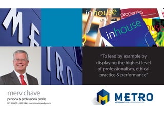 mervchave
personal&professionalprofile
021966450 - 4891066-mervc@metrorealty.co.nz
“To lead by example by
displaying the highest level
of professionalism, ethical
practice & performance”
 