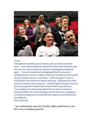 Hi Sue,
I thought the workshop was fantasticand I am keen to attend
more. I was impressed by the skill of the actors and I liked the way
the scenarios were rewound,explored,repackaged and played
again. I found I empathised stronglywith the first scenario,
probablybecause it was a highly emotional situation similarto what
we go through and was a raw shock – which was great, there is
nothinglike raw emotion to anchorlearning. Lookingat the other
parents I saw the same response – somethinglike this gives hope to
parents tryingtheir hardest with onlylife skills to guide them.
I havespoken very favourablyabout this to others and I have
recommended it to a work colleague whose sister has a daughter,
currentlyundiagnosed,but exhibits learningand social difficulties.
Kind Regards
Steve ( parent)
I was really blown away by Tuesday nights performance and
felt it was incredibly powerful.
 