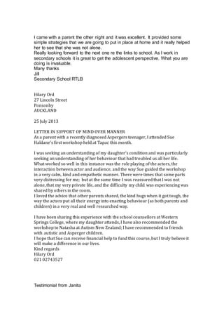 I came with a parent the other night and it was excellent. It provided some
simple strategies that we are going to put in place at home and it really helped
her to see that she was not alone.
Really looking forward to the next one re the links to school. As I work in
secondary schools it is great to get the adolescent perspective. What you are
doing is invaluable.
Many thanks
Jill
Secondary School RTLB
Hilary Ord
27 Lincoln Street
Ponsonby
AUCKLAND
25 July 2013
LETTER IN SUPPORT OF MIND OVER MANNER
As a parent with a recently diagnosed Aspergers teenager, I attended Sue
Haldane’s first workshop held at Tapac this month.
I was seeking an understanding of my daughter’s condition and was particularly
seeking an understanding of her behaviour that had troubled us all her life.
What worked so well in this instance was the role playing of the actors, the
interaction between actor and audience, and the way Sue guided the workshop
in a very calm, kind and empathetic manner. There were times that some parts
very distressing for me; but at the same time I was reassured that I was not
alone, that my very private life, and the difficulty my child was experiencing was
shared by others in the room.
I loved the advice that other parents shared, the kind hugs when it got tough, the
way the actors put all their energy into enacting behaviour (as both parents and
children) in a very real and well researched way.
I have been sharing this experience with the school counsellors at Western
Springs College, where my daughter attends, I have also recommended the
workshop to Natasha at Autism New Zealand; I have recommended to friends
with autistic and Asperger children.
I hope that Sue can receive financial help to fund this course, but I truly believe it
will make a difference in our lives.
Kind regards
Hilary Ord
021 02743527
Testimonial from Janita
 