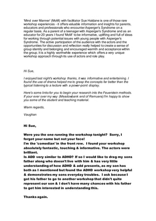 ‘Mind over Manner’ (MoM) with facilitator Sue Haldane is one of those rare
workshop experiences – it offers valuable information and insights for parents,
educators and professionals who encounter Asperger’s Syndrome on a
regular basis. As a parent of a teenager with Asperger’s Syndrome and as an
educator for 20 years I found ‘MoM’ to be informative, uplifting and full of ideas
for working through potential issues with young people with Asperger’s
Syndrome. The active participation of the audience with the actors and the
opportunities for discussion and reflection really helped to create a sense of
group identity and belonging and encouraged warmth and acceptance within
the group. It is a highly worthwhile experience which offers a very unique
workshop approach through its use of actors and role play.
Hi Sue,
I enjoyed last night's workshop thanks, it was informative and entertaining. I
found the use of drama helped me to grasp the concepts far better than the
typical listening to a lecture with a power-point display.
Here's some links for you to begin your research into the Feuerstein methods.
If your ever over my way (Meadowbank end of Remuera) I'm happy to show
you some of the student and teaching material.
Warm regards,
Vaughan
Hi Sue,
Were you the one running the workshop tonight? Sorry, I
forgot your name but not your face!
I'm the 'comedian' in the front row. I found your workshop
absolutely fantastic, touching & informative. The actors were
brilliant.
Is ADD very similar to ADHD? If so I would like to drag my sons
father along who doesn't live with him & has very little
understanding of how ADHD & add presents, as my son has
both as I mentioned but found the ADHD workshop very helpful
& demonstrates my sons everyday troubles. I ask because I
got his father to go to another workshop that didn't quite
represent our son & I don't have many chances with his father
to get him interested in understanding this.
Thanks again.
 