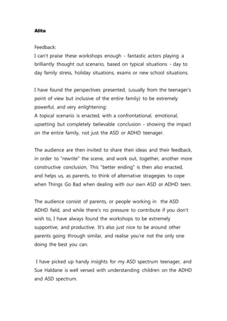 Alita
Feedback:
I can't praise these workshops enough - fantastic actors playing a
brilliantly thought out scenario, based on typical situations - day to
day family stress, holiday situations, exams or new school situations.
I have found the perspectives presented, (usually from the teenager's
point of view but inclusive of the entire family) to be extremely
powerful, and very enlightening:
A topical scenario is enacted, with a confrontational, emotional,
upsetting but completely believable conclusion - showing the impact
on the entire family, not just the ASD or ADHD teenager.
The audience are then invited to share their ideas and their feedback,
in order to "rewrite" the scene, and work out, together, another more
constructive conclusion, This "better ending" is then also enacted,
and helps us, as parents, to think of alternative stragegies to cope
when Things Go Bad when dealing with our own ASD or ADHD teen.
The audience consist of parents, or people working in the ASD
ADHD field, and while there's no pressure to contribute if you don't
wish to, I have always found the workshops to be extremely
supportive, and productive. It's also just nice to be around other
parents going through similar, and realise you're not the only one
doing the best you can.
I have picked up handy insights for my ASD spectrum teenager, and
Sue Haldane is well versed with understanding children on the ADHD
and ASD spectrum.
 